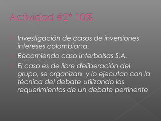  Investigación de casos de inversiones
  intereses colombiana.
 Recomiendo caso interbolsas S.A.
 El caso es de libre deliberación del
  grupo, se organizan y lo ejecutan con la
  técnica del debate utilizando los
  requerimientos de un debate pertinente
 