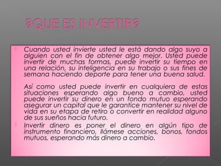    Cuando usted invierte usted le está dando algo suyo a
    alguien con el fin de obtener algo mejor. Usted puede
    invertir de muchas formas, puede invertir su tiempo en
    una relación, su inteligencia en su trabajo o sus fines de
    semana haciendo deporte para tener una buena salud.
    Así como usted puede invertir en cualquiera de estas
    situaciones esperando algo bueno a cambio, usted
    puede invertir su dinero en un fondo mutuo esperando
    asegurar un capital que le garantice mantener su nivel de
    vida en su etapa de retiro o convertir en realidad alguno
    de sus sueños hacia futuro.
   Invertir dinero es poner el dinero en algún tipo de
    instrumento financiero, llámese acciones, bonos, fondos
    mutuos, esperando más dinero a cambio.
 