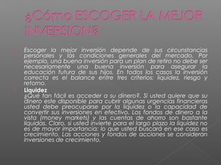    Escoger la mejor inversión depende de sus circunstancias
    personales y las condiciones generales del mercado. Por
    ejemplo, una buena inversión para un plan de retiro no debe ser
    necesariamente una buena inversión para asegurar la
    educación futura de sus hijos. En todos los casos la inversión
    correcta es el balance entre tres criterios: liquidez, riesgo y
    retorno.
   Liquidez
    ¿Qué tan fácil es acceder a su dinero?. Si usted quiere que su
    dinero este disponible para cubrir algunas urgencias financieras
    usted debe preocuparse por la liquidez o la capacidad de
    convertir sus inversiones en efectivo. Los fondos de dinero a la
    vista (money markets) y las cuentas de ahorro son bastante
    líquidas. Claro, si usted invierte para el largo plazo la liquidez no
    es de mayor importancia; lo que usted buscará en ese caso es
    crecimiento. Las acciones y fondos de acciones se consideran
    inversiones de crecimiento.
 