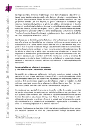 CONFERENCIA EPISCOPAL ESPAÑOLA
                                                      http://www.conferenciaepiscopal.es                               conferenciaepiscopal@planalfa.es



                                                      La magna asamblea misionera de Edimburgo ayudó de modo decisivo a descubrir has‐
Comisión Episcopal de Relaciones Interconfesionales

                                                      ta qué punto las diferencias doctrinales y las distintas estructuras o «constitución» de 
                                                      las Iglesias demandaban un diálogo doctrinal que impulsara el ecumenismo, para me‐
                                                      jor predicar a Cristo. Cien años después, las Iglesias cristianas han realizado un largo 
                                                      recorrido hacia la unidad visible de la Iglesia. Los católicos afirmamos con el Concilio 
                                                      Vaticano II que la Iglesia fundada por Cristo y “constituida y ordenada en este mundo 
                                                      como una sociedad, subsiste en la Iglesia católica”, pero al mismo tiempo reconoce‐
                                                      mos que la única Iglesia de Cristo tiene en las otras Iglesias y Comunidades cristianas 
                                                      “muchos elementos de santificación y de verdad que, como dones propios de la Iglesia 
                                                      de Cristo, empujan hacia la unidad católica”2. 
                                                                
                                                      Los  Obispos  de  la  Comisión  para  las  Relaciones  Interconfesionales  desearíamos  que 
                                                      este  año,  al  orar  por  la  unidad  de  los  cristianos,  tuviéramos  presente  cuánto  se  ha 
                                                      conseguido ya en el camino hacia la unidad doctrinal en la fe y en la misión. Hoy,  des‐
                                                      pués de más de cuatro décadas de diálogo y colaboración desde la clausura del Vati‐
                                                      cano II, el ecumenismo cuenta en su haber con una aproximación cada vez mayor de 
                                                      las Iglesias al misterio de la Iglesia como sacramento de salvación para el mundo. Sus 
                                                      logros son un don del Señor que nos anima e impulsa a superar nuevos obstáculos. En‐
                                                      tre  estos  obstáculos,  se  encuentran  todavía  los  recelos  que  suscita  la  presencia  de 
                                                      unas Iglesias en territorio donde históricamente se hallan otras implantadas, insepa‐
                                                      rables de la identidad de pueblos y naciones cuya identidad se halla modelada por la 
                                                      fe cristiana.  
                                                       
                                                      Respeto a la libertad religiosa de las personas 
                                                      y a los derechos de las comunidades eclesiales 
                                                       
                                                      La cuestión, sin embargo, de los llamados «territorios canónicos» todavía es causa de 
                                                      perturbación en la vida de las Iglesias. Pidamos al Señor que ningún modelo de misión 
                                                      cristiana ceda a la tentación del proselitismo, y que todos los cristianos respetemos los 
                                                      derechos de la conciencia de las personas, derechos que ampara la verdadera libertad 
                                                      religiosa, garantía de una conducta religiosa ejercida en libertad ante Dios y los hom‐
                                                      bres tanto para las personas como para las comunidades de las Iglesias. 
                                                                
                                                      Hemos de orar para que definitivamente se cierren las heridas del pasado, conscientes 
                                                      de que los cristianos de hoy vivimos en una sociedad en libertad, de mentalidad y cul‐
                                                      tura que nos hacen diferentes a los cristianos de las sociedades confesionales de otro 
                                                      tiempo.  Recordemos  las  palabras  del  Papa  Juan  Pablo  II,  cuando  afirmaba  en  su  En‐
                                                      cíclica sobre el empeño ecuménico a favor de la unidad, que “el compromiso ecumé‐
                                                      nico debe basarse en la conversión de los corazones y en la oración, lo cual llevará in‐
                                                      cluso a la necesaria purificación de la memoria histórica”3. 
                                                        
                                                      La Iglesia Católica respeta el carácter histórico y la impregnación cultural que las Igle‐
                                                      sias  ortodoxas  tienen en  los  países  del  Oriente  Europeo,  sin  dejar  de  atender  pasto‐

                                                      2
                                                           Lumen gentium, 8. 
                                                      3
                                                           JUAN PABLO II, Encíclica Ut unum sint, 2. 


                                                      Oración por la Unidad de los cristianos 2010
                                                      “Vosotros sois testigos…”                                                                  pág. 3
 