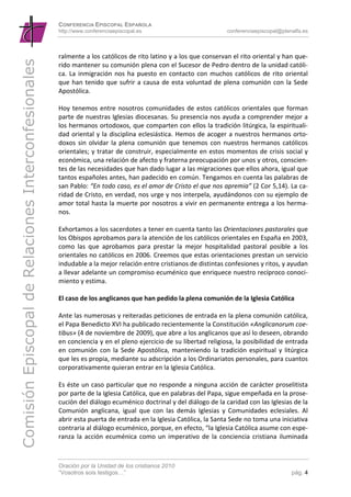 CONFERENCIA EPISCOPAL ESPAÑOLA
                                                      http://www.conferenciaepiscopal.es                              conferenciaepiscopal@planalfa.es



                                                      ralmente a los católicos de rito latino y a los que conservan el rito oriental y han que‐
Comisión Episcopal de Relaciones Interconfesionales

                                                      rido mantener su comunión plena con el Sucesor de Pedro dentro de la unidad católi‐
                                                      ca.  La  inmigración  nos  ha  puesto  en  contacto  con  muchos  católicos  de  rito  oriental 
                                                      que  han  tenido  que  sufrir  a  causa  de  esta  voluntad  de  plena  comunión  con  la  Sede 
                                                      Apostólica. 
                                                                 
                                                      Hoy  tenemos  entre  nosotros  comunidades  de  estos  católicos  orientales  que  forman 
                                                      parte de nuestras Iglesias diocesanas. Su presencia nos ayuda a comprender mejor a 
                                                      los hermanos ortodoxos, que comparten con ellos la tradición litúrgica, la espirituali‐
                                                      dad  oriental  y  la  disciplina  eclesiástica.  Hemos de  acoger a  nuestros  hermanos  orto‐
                                                      doxos  sin  olvidar  la  plena  comunión  que  tenemos  con  nuestros  hermanos  católicos 
                                                      orientales;  y  tratar  de  construir,  especialmente  en estos  momentos  de  crisis  social y 
                                                      económica, una relación de afecto y fraterna preocupación por unos y otros, conscien‐
                                                      tes de las necesidades que han dado lugar a las migraciones que ellos ahora, igual que 
                                                      tantos españoles antes, han padecido en común. Tengamos en cuenta las palabras de 
                                                      san Pablo: “En todo caso, es el amor de Cristo el que nos apremia” (2 Cor 5,14). La ca‐
                                                      ridad de Cristo, en verdad, nos urge y nos interpela, ayudándonos con su ejemplo de 
                                                      amor total hasta la muerte por nosotros a vivir en permanente entrega a los herma‐
                                                      nos. 
                                                                 
                                                      Exhortamos a los sacerdotes a tener en cuenta tanto las Orientaciones pastorales que 
                                                      los Obispos aprobamos para la atención de los católicos orientales en España en 2003, 
                                                      como  las  que  aprobamos  para  prestar  la  mejor  hospitalidad  pastoral  posible  a  los 
                                                      orientales no católicos en 2006. Creemos que estas orientaciones prestan un servicio 
                                                      indudable a la mejor relación entre cristianos de distintas confesiones y ritos, y ayudan 
                                                      a llevar adelante un compromiso ecuménico que enriquece nuestro recíproco conoci‐
                                                      miento y estima. 
                                                       
                                                      El caso de los anglicanos que han pedido la plena comunión de la Iglesia Católica 
                                                       
                                                      Ante las numerosas y reiteradas peticiones de entrada en la plena comunión católica, 
                                                      el Papa Benedicto XVI ha publicado recientemente la Constitución «Anglicanorum coe‐
                                                      tibus» (4 de noviembre de 2009), que abre a los anglicanos que así lo deseen, obrando 
                                                      en conciencia y en el pleno ejercicio de su libertad religiosa, la posibilidad de entrada 
                                                      en  comunión  con  la  Sede  Apostólica,  manteniendo  la  tradición  espiritual  y  litúrgica 
                                                      que les es propia, mediante su adscripción a los Ordinariatos personales, para cuantos 
                                                      corporativamente quieran entrar en la Iglesia Católica. 
                                                       
                                                      Es éste un caso particular que no responde a ninguna acción de carácter proselitista 
                                                      por parte de la Iglesia Católica, que en palabras del Papa, sigue empeñada en la prose‐
                                                      cución del diálogo ecuménico doctrinal y del diálogo de la caridad con las Iglesias de la 
                                                      Comunión  anglicana,  igual  que  con  las  demás  Iglesias  y  Comunidades  eclesiales.  Al 
                                                      abrir esta puerta de entrada en la Iglesia Católica, la Santa Sede no toma una iniciativa 
                                                      contraria al diálogo ecuménico, porque, en efecto, “la Iglesia Católica asume con espe‐
                                                      ranza  la  acción  ecuménica  como  un  imperativo  de  la  conciencia  cristiana  iluminada 



                                                      Oración por la Unidad de los cristianos 2010
                                                      “Vosotros sois testigos…”                                                                pág. 4
 