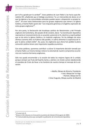 CONFERENCIA EPISCOPAL ESPAÑOLA
                                                      http://www.conferenciaepiscopal.es                                    conferenciaepiscopal@planalfa.es



                                                      por la fe y guiada por la caridad”4. Estas palabras de Juan Pablo II, las hacía suyas Be‐
Comisión Episcopal de Relaciones Interconfesionales

                                                      nedicto XVI, añadiendo que el diálogo ecuménico “es un intercambio de dones en el 
                                                      que las Iglesias y las comunidades eclesiales pueden poner a disposición su propio te‐
                                                      soro”5. Al crear estos Ordinariatos para los grupos anglicanos que vienen a la Iglesia 
                                                      Católica, el Santo Padre quiere dar “una respuesta generosa a la legítima aspiración de 
                                                      estos grupos anglicanos”6. 
                                                       
                                                      Por  otra  parte,  la  Declaración  del  Arzobispo  católico  de  Westminster  y  del  Primado 
                                                      anglicano de Cantorbery, del pasado 20 de octubre, decía: “La Constitución Apostólica 
                                                      representa el reconocimiento de un acuerdo sustancial en fe, doctrina y espiritualidad 
                                                      que  se  da  entre  la  Iglesia  Católica  y  la  tradición  anglicana.  Sin  los  diálogos  de  estos 
                                                      últimos cuarenta años no hubiera sido posible, ni cabría alimentar la esperanza de lo‐
                                                      grar la plena unidad visible”. Así, pues, los anglicanos que ahora han pedido la plena 
                                                      comunión católica tienen este importante respaldo ecuménico. 
                                                       
                                                      Con estas palabras, queremos contribuir a aclarar la importante decisión tomada por 
                                                      el Santo Padre y al mismo tiempo reiterar la voluntad de nuestro compromiso ecumé‐
                                                      nico con nuestros hermanos anglicanos. 
                                                       
                                                      Sólo  nos  queda  encomendar  a  la  oración  de  todos  los  mejores  logros  de  la  unidad, 
                                                      porque siempre son fruto del Espíritu Santo; y alentar a la misión común obedeciendo 
                                                      el mandato de Cristo de llevar a los hombres de nuestro tiempo el mensaje de la sal‐
                                                      vación. 
                                                       
                                                                                                                                                             
                                                                                                               + Adolfo, Obispo de Almería, Presidente 
                                                                                                                             + José, Obispo de Tui‐Vigo 
                                                                                                                                 + Román, Obispo de Vic 
                                                                                                           + César Augusto, Obispo auxiliar de Madrid 

                                                                                                                                                             

                                                       




                                                      4
                                                         Ut unum sint, 8. 
                                                      5
                                                         BENEDICTO XVI, Discurso en el encuentro ecuménico de Colonia (19 de agosto de 2005). 
                                                      6
                                                         Cf. Comunicado de prensa que acompañó la publicación de la Constitución Apostólica. 


                                                      Oración por la Unidad de los cristianos 2010
                                                      “Vosotros sois testigos…”                                                                      pág. 5
 