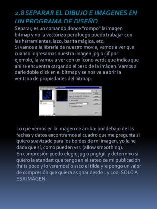 2.8 SEPARAR EL DIBUJO E IMÁGENES EN
UN PROGRAMA DE DISEÑO
Separar, es un comando donde "rompo" la imagen
bitmap y no la vectorizo pero luego puedo trabajar con
las herramientas, lazo, barita mágica, etc.
Si vamos a la librería de nuestro movie, vamos a ver que
cuando ingresamos nuestra imagen jpg o gif por
ejemplo, la vamos a ver con un ícono verde que indica que
ahí se encuentra cargando el peso de la imágen. Vamos a
darle doble click en el bitmap y se nos va a abrir la
ventana de propiedades del bitmap.




Lo que vemos en la imagen de arriba: por debajo de las
fechas y datos encontramos el cuadro que me pregunta si
quiero suavizado para los bordes de mi imagen, yo le he
dado que sí, como pueden ver. (allow smoothing).
En compresión puedo elegir, jpg o png/gif. y determino si
quiero la standart que tengo en el seteo de mi publicación
(falta poco y lo veremos) o saco el tilde y le pongo un valor
de compresión que quiera asignar desde 1 y 100, SOLO A
ESA IMAGEN.
 