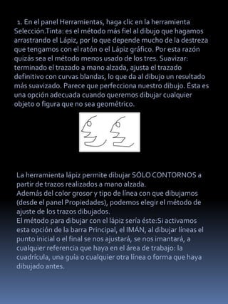 1. En el panel Herramientas, haga clic en la herramienta
Selección.Tinta: es el método más fiel al dibujo que hagamos
arrastrando el Lápiz, por lo que depende mucho de la destreza
que tengamos con el ratón o el Lápiz gráfico. Por esta razón
quizás sea el método menos usado de los tres. Suavizar:
terminado el trazado a mano alzada, ajusta el trazado
definitivo con curvas blandas, lo que da al dibujo un resultado
más suavizado. Parece que perfecciona nuestro dibujo. Ésta es
una opción adecuada cuando queremos dibujar cualquier
objeto o figura que no sea geométrico.




La herramienta lápiz permite dibujar SÓLO CONTORNOS a
partir de trazos realizados a mano alzada.
Además del color grosor y tipo de línea con que dibujamos
(desde el panel Propiedades), podemos elegir el método de
ajuste de los trazos dibujados.
El método para dibujar con el lápiz sería éste:Si activamos
esta opción de la barra Principal, el IMÁN, al dibujar líneas el
punto inicial o el final se nos ajustará, se nos imantará, a
cualquier referencia que haya en el área de trabajo: la
cuadrícula, una guía o cualquier otra línea o forma que haya
dibujado antes.
 