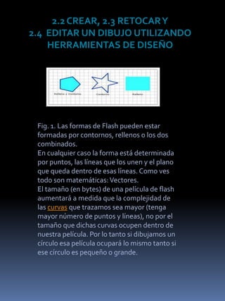2.2 CREAR, 2.3 RETOCAR Y
2.4 EDITAR UN DIBUJO UTILIZANDO
    HERRAMIENTAS DE DISEÑO




 Fig. 1. Las formas de Flash pueden estar
 formadas por contornos, rellenos o los dos
 combinados.
 En cualquier caso la forma está determinada
 por puntos, las líneas que los unen y el plano
 que queda dentro de esas líneas. Como ves
 todo son matemáticas: Vectores.
 El tamaño (en bytes) de una película de flash
 aumentará a medida que la complejidad de
 las curvas que trazamos sea mayor (tenga
 mayor número de puntos y líneas), no por el
 tamaño que dichas curvas ocupen dentro de
 nuestra película. Por lo tanto si dibujamos un
 círculo esa película ocupará lo mismo tanto si
 ese círculo es pequeño o grande.
 