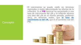 Concepto 
 El crecimiento se puede medir en términos 
nominales o reales (descontando los efectos de la 
inflación). Si el PIB nominal ha aumentado a una 
tasa de crecimiento del 5% y la inflación alcanza 
una tasa del 4% en el mismo periodo, podemos 
decir, en términos reales, que la tasa de 
crecimiento es del 1%, que es el aumento real del 
PIB. 
 