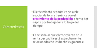 Características 
 El crecimiento económico se suele 
asociar de forma genérica con el 
crecimiento de la producción o renta per 
cápita por trabajador a lo largo del 
tiempo. 
Cabe señalar que el crecimiento de la 
renta per cápita está estrechamente 
relacionado con los hechos siguientes: 
 