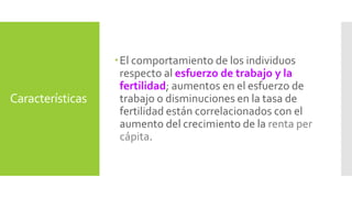 Características 
 El comportamiento de los individuos 
respecto al esfuerzo de trabajo y la 
fertilidad; aumentos en el esfuerzo de 
trabajo o disminuciones en la tasa de 
fertilidad están correlacionados con el 
aumento del crecimiento de la renta per 
cápita. 
 