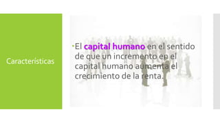 Características 
El capital humano en el sentido 
de que un incremento en el 
capital humano aumenta el 
crecimiento de la renta. 
 