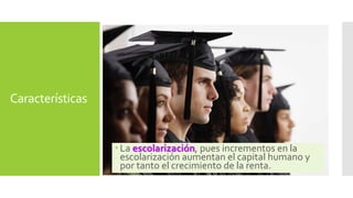Características 
 La escolarización, pues incrementos en la 
escolarización aumentan el capital humano y 
por tanto el crecimiento de la renta. 
 