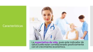 Características 
 La expectativa de vida, pues este indicador de 
salud suele estar correlacionado positivamente 
con el crecimiento económico. 
 