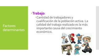 Factores 
determinantes 
Trabajo: 
Cantidad de trabajadores y 
cualificación de la población activa. La 
calidad del trabajo realizado es la más 
importante causa del crecimiento 
económico. 
 