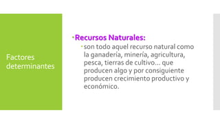Factores 
determinantes 
Recursos Naturales: 
son todo aquel recurso natural como 
la ganadería, minería, agricultura, 
pesca, tierras de cultivo... que 
producen algo y por consiguiente 
producen crecimiento productivo y 
económico. 
 