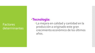 Factores 
determinantes 
Tecnología: 
La mejora en calidad y cantidad en la 
producción a originado este gran 
crecimiento económico de los últimos 
años. 
 