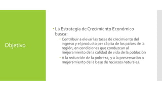 Objetivo 
 La Estrategia de Crecimiento Económico 
busca: 
 Contribuir a elevar las tasas de crecimiento del 
ingreso y el producto per cápita de los países de la 
región, en condiciones que conduzcan al 
mejoramiento de la calidad de vida de la población 
 A la reducción de la pobreza, y a la preservación o 
mejoramiento de la base de recursos naturales. 
 