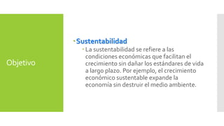 Objetivo 
Sustentabilidad 
 La sustentabilidad se refiere a las 
condiciones económicas que facilitan el 
crecimiento sin dañar los estándares de vida 
a largo plazo. Por ejemplo, el crecimiento 
económico sustentable expande la 
economía sin destruir el medio ambiente. 
 