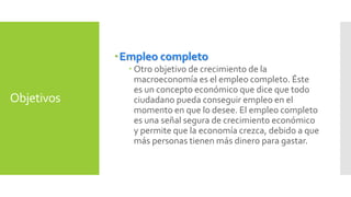 Objetivos 
Empleo completo 
 Otro objetivo de crecimiento de la 
macroeconomía es el empleo completo. Éste 
es un concepto económico que dice que todo 
ciudadano pueda conseguir empleo en el 
momento en que lo desee. El empleo completo 
es una señal segura de crecimiento económico 
y permite que la economía crezca, debido a que 
más personas tienen más dinero para gastar. 
 