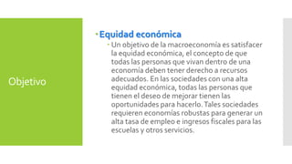 Objetivo 
Equidad económica 
 Un objetivo de la macroeconomía es satisfacer 
la equidad económica, el concepto de que 
todas las personas que vivan dentro de una 
economía deben tener derecho a recursos 
adecuados. En las sociedades con una alta 
equidad económica, todas las personas que 
tienen el deseo de mejorar tienen las 
oportunidades para hacerlo. Tales sociedades 
requieren economías robustas para generar un 
alta tasa de empleo e ingresos fiscales para las 
escuelas y otros servicios. 
 
