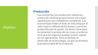 Objetivo 
Producción 
 Las economías con producción industrial y 
comercial creciente proporcionan una mayor 
riqueza para sus ciudadanos y empresas. Los 
economistas miden el éxito en esta área por el 
valor total en dólares de los bienes y servicios 
producidos por la nación. Un factor clave para 
incrementar la producción es crear un entorno 
en el que los negocios puedan invertir capital 
en sus operaciones. Otro es facilitar el 
desarrollo de la tecnología, ya que incrementa 
la productividad de las empresas. 
 