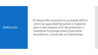 Definición 
 El desarrollo económico se puede definir 
como la capacidad de países o regiones 
para crear riqueza a fin de promover y 
mantener la prosperidad o bienestar 
económico y social de sus habitantes. 
 