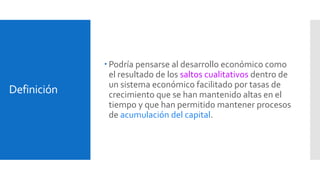 Definición 
 Podría pensarse al desarrollo económico como 
el resultado de los saltos cualitativos dentro de 
un sistema económico facilitado por tasas de 
crecimiento que se han mantenido altas en el 
tiempo y que han permitido mantener procesos 
de acumulación del capital. 
 