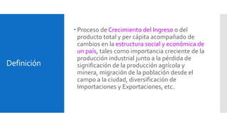 Definición 
 Proceso de Crecimiento del Ingreso o del 
producto total y per cápita acompañado de 
cambios en la estructura social y económica de 
un país, tales como importancia creciente de la 
producción industrial junto a la pérdida de 
significación de la producción agrícola y 
minera, migración de la población desde el 
campo a la ciudad, diversificación de 
Importaciones y Exportaciones, etc. 
 