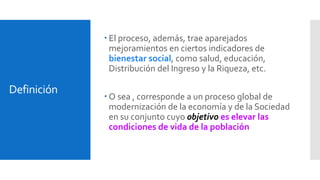 Definición 
 El proceso, además, trae aparejados 
mejoramientos en ciertos indicadores de 
bienestar social, como salud, educación, 
Distribución del Ingreso y la Riqueza, etc. 
 O sea , corresponde a un proceso global de 
modernización de la economía y de la Sociedad 
en su conjunto cuyo objetivo es elevar las 
condiciones de vida de la población 
 