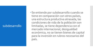 subdesarrollo 
Se entiende por subdesarrollo cuando se 
tiene en comparación con otros países, 
una estructura productiva atrasada, las 
condiciones de vida de la población son 
limitadas, se tiene dependencia con el 
mercado internacional, desigualdad 
económica, no se tienen bienes de capital 
para la inversión en rubros necesarios del 
país. 
 