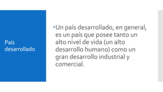 País 
desarrollado 
Un país desarrollado, en general, 
es un país que posee tanto un 
alto nivel de vida (un alto 
desarrollo humano) como un 
gran desarrollo industrial y 
comercial. 
 