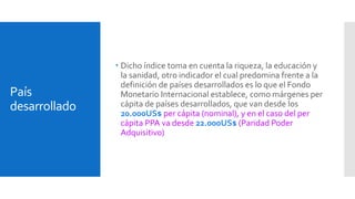 País 
desarrollado 
 Dicho índice toma en cuenta la riqueza, la educación y 
la sanidad, otro indicador el cual predomina frente a la 
definición de países desarrollados es lo que el Fondo 
Monetario Internacional establece, como márgenes per 
cápita de países desarrollados, que van desde los 
20.000US$ per cápita (nominal), y en el caso del per 
cápita PPA va desde 22.000US$ (Paridad Poder 
Adquisitivo) 
 