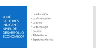 ¿QUÉ 
FACTORES 
INDICAN EL 
NIVEL DE 
DESARROLLO 
ECONÓMICO? 
 La educación 
 La alimentación 
 La salud 
 La tecnología 
 Empleo 
 Alfabetismo 
 Esperanza de vida 
 