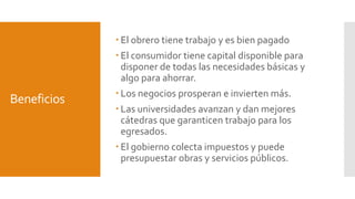 Beneficios 
 El obrero tiene trabajo y es bien pagado 
 El consumidor tiene capital disponible para 
disponer de todas las necesidades básicas y 
algo para ahorrar. 
 Los negocios prosperan e invierten más. 
 Las universidades avanzan y dan mejores 
cátedras que garanticen trabajo para los 
egresados. 
 El gobierno colecta impuestos y puede 
presupuestar obras y servicios públicos. 
 
