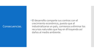 Consecuencias. 
 El desarrollo comparte sus contras con el 
crecimiento económico, puesto que al 
industrializarse un país, comienza a eliminar los 
recursos naturales que hay en él trayendo así 
daños al medio ambiente. 
