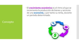 Concepto 
 El crecimiento económico es el ritmo al que se 
incrementa la producción de bienes y servicios 
de una economía, y por tanto su renta, durante 
un período determinado. 
 