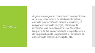 Concepto 
 A grandes rasgos, el crecimiento económico se 
refiere al incremento de ciertos indicadores, 
como la producción de bienes y servicios, el 
mayor consumo de energía, el ahorro, la 
inversión, una balanza comercial favorable 
(registro de las importaciones y exportaciones 
de un país durante un período), el aumento de 
consumo de calorías per cápita, etc. 
 