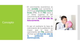 Concepto 
 El crecimiento económico es 
una variable que aumenta o 
disminuye el producto interior 
bruto (PIB). Si el PIB crece a 
un ritmo superior al del 
crecimiento de la población, se 
dice que el nivel de vida de 
ésta aumenta. 
 Si por el contrario la tasa de 
crecimiento de la población es 
mayor que la tasa de 
crecimiento del PIB, podemos 
afirmar que el nivel de vida de 
la población está 
disminuyendo. 
 