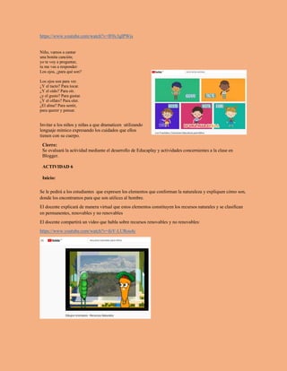 https://www.youtube.com/watch?v=lF0y3glPWis
Niño, vamos a cantar
una bonita canción;
yo te voy a preguntar,
tu me vas a responder:
Los ojos, ¿para qué son?
Los ojos son para ver.
¿Y el tacto? Para tocar.
¿Y el oído? Para oír.
¿y el gusto? Para gustar.
¿Y el olfato? Para oler.
¿El alma? Para sentir,
para querer y pensar.
Invitar a los niños y niñas a que dramaticen utilizando
lenguaje mímico expresando los cuidados que ellos
tienen con su cuerpo.
Cierre:
Se evaluará la actividad mediante el desarrollo de Educaplay y actividades concernientes a la clase en
Blogger.
ACTIVIDAD 6
Inicio:
Se le pedirá a los estudiantes que expresen los elementos que conforman la naturaleza y expliquen cómo son,
donde los encontramos para que son utilices al hombre.
El docente explicará de manera virtual que estos elementos constituyen los recursos naturales y se clasifican
en permanentes, renovables y no renovables
El docente compartirá un video que habla sobre recursos renovables y no renovables:
https://www.youtube.com/watch?v=foY-LURou4c
 