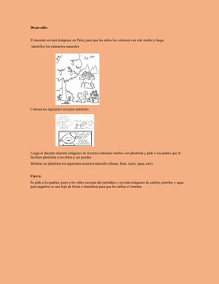 Desarrollo:
El docente enviará imágenes en Paint, para que los niños los coloreen con este medio y luego
identifice los elementos naturales
Colorea los siguientes recursos naturales
Luego el docente muestra imágenes de recursos naturales hechos con plastilina y pide a los padres que le
faciliten plastilina a los niños y así puedan
Moldear en plastilina los siguientes recursos naturales (fauna, flora, suelo, agua, aire)
Cierre:
Se pide a los padres, junto a los niños recortar del periódico o revistas imágenes de carbón, petróleo y agua
para pegarlos en una hoja de block e identificar para que los utilice el hombre.
 