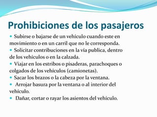 Prohibiciones de los pasajeros
 Subirse o bajarse de un vehículo cuando este en
movimiento o en un carril que no le corresponda.
 Solicitar contribuciones en la vía publica, dentro
de los vehículos o en la calzada.
 Viajar en los estribos o pisaderas, parachoques o
colgados de los vehículos (camionetas).
 Sacar los brazos o la cabeza por la ventana.
 Arrojar basura por la ventana o al interior del
vehículo.
 Dañar, cortar o rayar los asientos del vehículo.
 