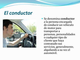 El conductor
                Se denomina conductor
                a la persona encargada
                de conducir un vehículo
                de motor para
                transportar a
                personas, personalidades
                o cualquier tipo de
                cliente que haya
                contratado sus
                servicios, generalmente,
                alquilando a su vez el
                automóvil.
 