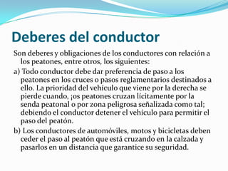 Deberes del conductor
Son deberes y obligaciones de los conductores con relación a
  los peatones, entre otros, los siguientes:
a) Todo conductor debe dar preferencia de paso a los
  peatones en los cruces o pasos reglamentarios destinados a
  ello. La prioridad del vehículo que viene por la derecha se
  pierde cuando, ¡os peatones cruzan lícitamente por la
  senda peatonal o por zona peligrosa señalizada como tal;
  debiendo el conductor detener el vehículo para permitir el
  paso del peatón.
b) Los conductores de automóviles, motos y bicicletas deben
  ceder el paso al peatón que está cruzando en la calzada y
  pasarlos en un distancia que garantice su seguridad.
 