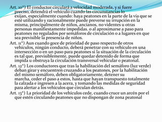 Art. 10*) El conductor circulará a velocidad moderada, y si fuere
  preciso, detendrá el vehículo cuando las circunstancias lo
  exijan, especialmente cuando: haya peatones en la parte de la vía que se
  esté utilizando y racionalmente puede preverse su irrupción en la
  misma, principalmente de niños, ancianos, no videntes u otras
  personas manifiestamente impedidas. o al aproximarse a paso para
  peatones no regulados por semáforos de circulación o a lugares en que
  sea previsible la presencia de niños.
Art. 11*) Aun cuando goce de prioridad de paso respecto de otros
  vehículos, ningún conducto, deberá penetrar con su vehículo en una
  intersección o en un paso para peatones si la situación de la circulación
  es tal que, previsiblemente, puede quedar detenido de forma que
  impida u obstruya la circulación transversal vehicular o peatonal.
Art. 12*) Los conductores que tras la habilitación del semáforo (luz verde)
  deban girar y encuentren cruzando a los peatones, por la habilitación
  del mismo semáforo, deben obligatoriamente, detener su
  marcha, ceder el paso a estos, hasta que hayan transpuesto totalmente
  la calzada e ingresen a la acera, y tomando las medidas de seguridad
  para alertar a los vehículos que circulan detrás.
Art. 13*) La prioridad de los vehículos cede, cuando cruce un arcén por el
  que estén circulando peatones que no dispongan de zona peatonal
 