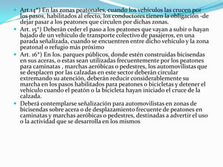  Art.14*) En las zonas peatonales, cuando los vehículos las crucen por
  los pasos, habilitados al efecto, los conductores tienen la obligación -de
  dejar pasar a los peatones que circulen por dichas zonas.
 Art. 15*) Deberán ceder el paso a los peatones que vayan a subir o hayan
  bajado de un vehículo de transporte colectivo de pasajeros, en una
  parada señalizada, cuando se encuentren entre dicho vehículo y la zona
  peatonal o refugio más próximo
 Art. 16*) En los. parques públicos, donde estén construidas bicisendas
  en sus aceras, o estas sean utilizadas frecuentemente por los peatones
  para caminatas , marchas aeróbicas o pedestres, los automovilistas que
  se desplacen por las calzadas en este sector deberán circular
  extremando su atención, deberán reducir considerablemente su
  marcha en los pasos habilitados para peatones o bicicletas y detener el
  vehículo cuando el peatón o la bicicleta hayan iniciado el cruce de la
  calzada.
 Deberá contemplarse señalización para automovilistas en zonas de
  bicisendas sobre acera o de desplazamiento frecuente de peatones en
  caminatas y marchas aeróbicas o pedestres, destinadas a advertir el uso
  o la actividad que se desarrolla en los mismos
 