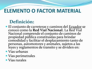 ELEMENTO O FACTOR MATERIAL
  Definición:
 El conjunto de carreteras y caminos del Ecuador se
  conoce como la Red Vial Nacional. La Red Vial
  Nacional comprende el conjunto de caminos de
  propiedad pública constituidas para brindar
  comodidad y facilitar el desplazamiento tanto de
  personas, automotores y animales, sujetos a las
  leyes y reglamentos de transito y se dividen en:
 Vías urbanas
 Vías perimetrales
 Vías rurales
 