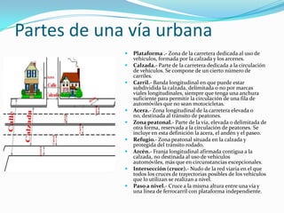 Partes de una vía urbana
                Plataforma .- Zona de la carretera dedicada al uso de
                 vehículos, formada por la calzada y los arcenes.
                Calzada.- Parte de la carretera dedicada a la circulación
                 de vehículos. Se compone de un cierto número de
                 carriles.
                Carril.- Banda longitudinal en que puede estar
                 subdividida la calzada, delimitada o no por marcas
                 viales longitudinales, siempre que tenga una anchura
                 suficiente para permitir la circulación de una fila de
                 automóviles que no sean motocicletas.
                Acera.- Zona longitudinal de la carretera elevada o
                 no, destinada al tránsito de peatones.
                Zona peatonal.- Parte de la vía, elevada o delimitada de
                 otra forma, reservada a la circulación de peatones. Se
                 incluye en esta definición la acera, el andén y el paseo.
                Refugio.- Zona peatonal situada en la calzada y
                 protegida del tránsito rodado.
                Arcén.- Franja longitudinal afirmada contigua a la
                 calzada, no destinada al uso de vehículos
                 automóviles, más que en circunstancias excepcionales.
                Intersección (cruce).- Nudo de la red viaria en el que
                 todos los cruces de trayectorias posibles de los vehículos
                 que lo utilizan se realizan a nivel.
                Paso a nivel.- Cruce a la misma altura entre una vía y
                 una línea de ferrocarril con plataforma independiente.
 