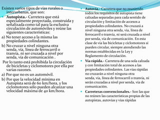 Existen varios tipos de vías rurales o          Autovía.- Carretera que no reuniendo
   interurbanas, que son:                        todos los requisitos de autopista tiene
 Autopista.- Carretera que está                 calzadas separadas para cada sentido de
   especialmente proyectada, construida y        circulación y limitación de accesos a
   señalizada como tal para la exclusiva         propiedades colindantes. No cruzará a
   circulación de automóviles y reúne las        nivel ninguna otra senda, vía, línea de
   siguientes características:
                                                 ferrocarril o tranvía, ni será cruzada a nivel
a) No tener acceso a la misma las                por senda, vía de comunicación. En esta
   propiedades colindantes.                      clase de vía las bicicletas y ciclomotores sí
b) No cruzar a nivel ninguna otra                pueden circular, siempre atendiendo las
   senda, vía, línea de ferrocarril o            normas establecidas en la Ley y
   tranvía, ni ser cruzada a nivel por
   senda, vía de comunicación .                  Reglamento de circulación.
Por lo tanto está prohibida la circulación      Vía rápida.- Carretera de una sola calzada
   de bicicletas y ciclomotores por ella por     y con limitación total de accesos a las
   varias razones.                               propiedades colindantes. Las vías rápidas
a) Por que no es un automóvil.                   no cruzarán a nivel ninguna otra
b) Por que la velocidad mínima en                senda, vía, línea de ferrocarril o tranvía, ni
   Autopista será de 60 km/hora, y los           serán cruzadas a nivel por senda, vía de
   ciclomotores sólo pueden alcanzar una         comunicación.
   velocidad máxima de 40 km/hora.              Carreteras convencionales.- Son las que
                                                 no reúnen las características propias de las
                                                 autopistas, autovías y vías rápidas
 