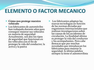 ELEMENTO O FACTOR MECANICO
 Cómo nos protege nuestro              Los fabricantes adaptan las
  vehículo                               nuevas tecnologías en función
 Los fabricantes de automóviles         de las normas dictadas por
  han trabajado durante años para        organismos internacionales que
  conseguir mejorar sus vehículos        realizan investigaciones sobre
  en materia de seguridad.               las causas de los accidentes de
  Actualmente, son dos los tipos         circulación. La finalidad última
  de seguridad que funcionan en          es proteger la vida del conductor
  los vehículos con el fin de            y los acompañantes. Pero cabe
  proteger la vida del conductor, la     destacar que por muchas
  activa y la pasiva                     novedades que introduzcan los
                                         fabricantes para mejorar la
                                         seguridad, la última palabra
                                         siempre la tiene el automovilista
 