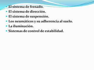  El sistema de frenado.
 El sistema de dirección.
 El sistema de suspensión.
 Los neumáticos y su adherencia al suelo.
 La iluminación.
 Sistemas de control de estabilidad.
 