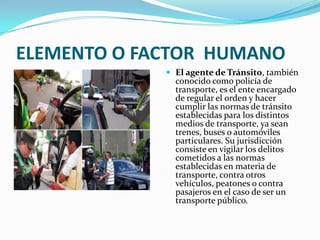ELEMENTO O FACTOR HUMANO
              El agente de Tránsito, también
               conocido como policía de
               transporte, es el ente encargado
               de regular el orden y hacer
               cumplir las normas de tránsito
               establecidas para los distintos
               medios de transporte, ya sean
               trenes, buses o automóviles
               particulares. Su jurisdicción
               consiste en vigilar los delitos
               cometidos a las normas
               establecidas en materia de
               transporte, contra otros
               vehículos, peatones o contra
               pasajeros en el caso de ser un
               transporte público.
 