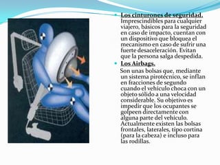  Los cinturones de seguridad.
  Imprescindibles para cualquier
  viajero, básicos para la seguridad
  en caso de impacto, cuentan con
  un dispositivo que bloquea el
  mecanismo en caso de sufrir una
  fuerte desaceleración. Evitan
  que la persona salga despedida.
 Los Airbags.
  Son unas bolsas que, mediante
  un sistema pirotécnico, se inflan
  en fracciones de segundo
  cuando el vehículo choca con un
  objeto sólido a una velocidad
  considerable. Su objetivo es
  impedir que los ocupantes se
  golpeen directamente con
  alguna parte del vehículo.
  Actualmente existen las bolsas
  frontales, laterales, tipo cortina
  (para la cabeza) e incluso para
  las rodillas.
 
